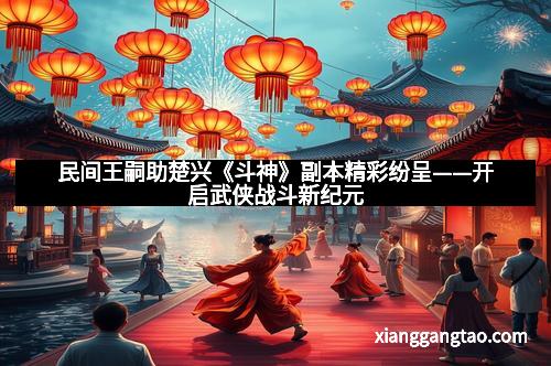 民间王嗣助楚兴《斗神》副本精彩纷呈——开启武侠战斗新纪元